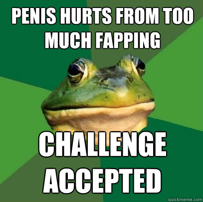 penis hurts from too much fapping Challenge 
accepted  Foul Bachelor Frog