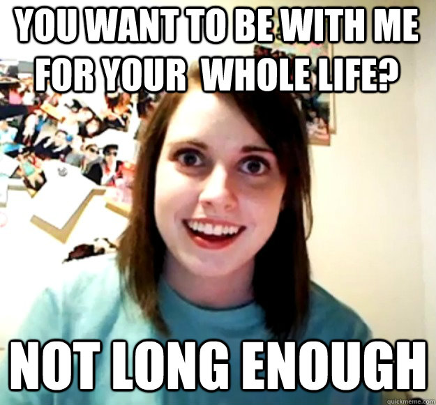 you want to be with me for your  whole life? Not Long enough  Overly Attached Girlfriend