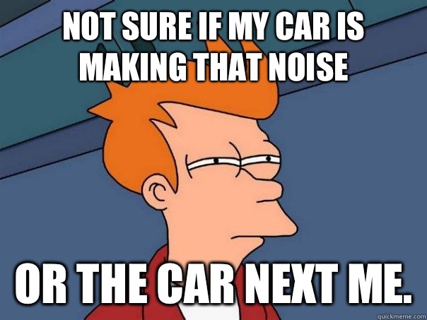 Not sure if my car is making that noise Or the car next me.  Futurama Fry