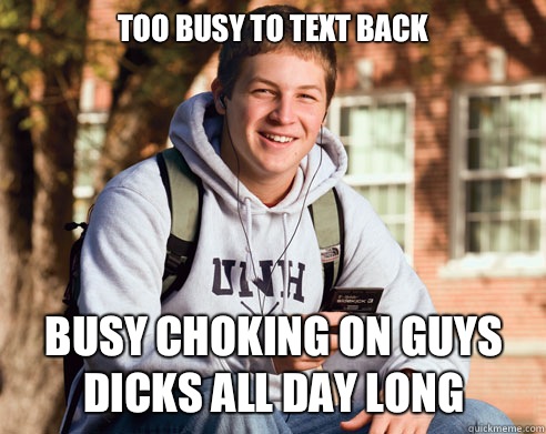Too busy to text back Busy choking on guys dicks all day long  College Freshman