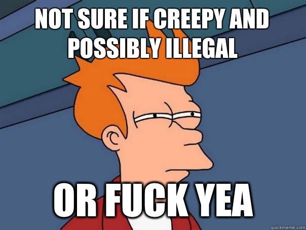 Not sure if creepy and possibly illegal Or Fuck yea  Futurama Fry