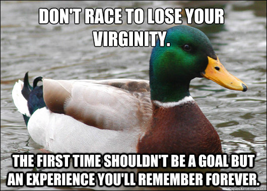 Don't race to lose your virginity. The first time shouldn't be a goal but an experience you'll remember forever.  Actual Advice Mallard