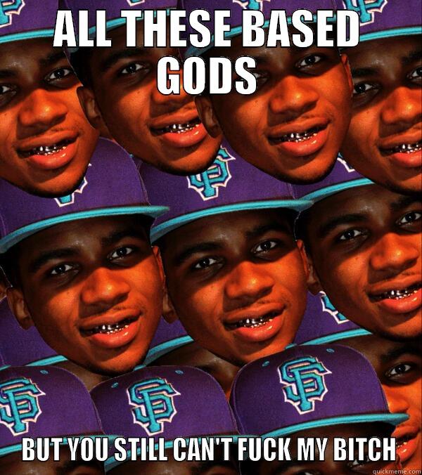 ALL THESE BASED GODS BUT YOU STILL CAN'T FUCK MY BITCH Misc