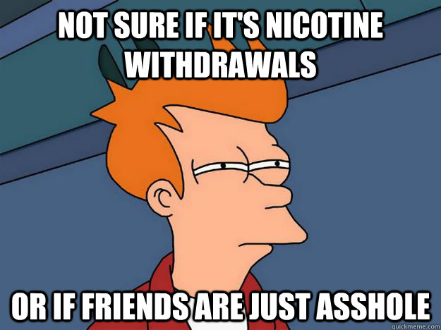 Not sure if it's nicotine withdrawals or if friends are just asshole - Not sure if it's nicotine withdrawals or if friends are just asshole  Skeptical fry
