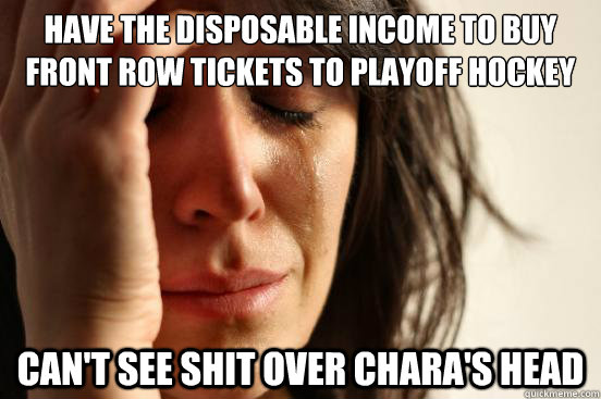 HAVE THE DISPOSABLE INCOME TO BUY FRONT ROW TICKETS TO PLAYOFF HOCKEY CAN'T SEE SHIT OVER CHARA'S HEAD  First World Problems