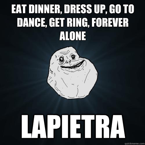 Eat dinner, dress up, go to dance, get ring, forever alone Lapietra  Forever Alone