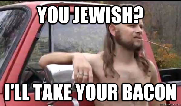 you jewish? i'll take your bacon  Almost Politically Correct Redneck