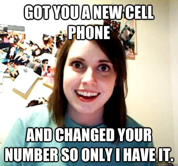 got you a new cell phone and changed your number so only I have it.  Overly Attached Girlfriend