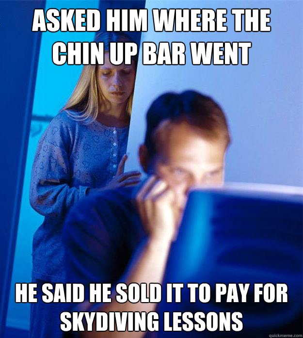 Asked him where the chin up bar went He said he sold it to pay for skydiving lessons  Redditors Wife