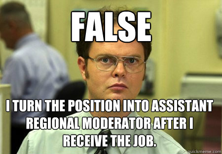 false i turn the position into Assistant Regional Moderator after I receive the job.  Dwight