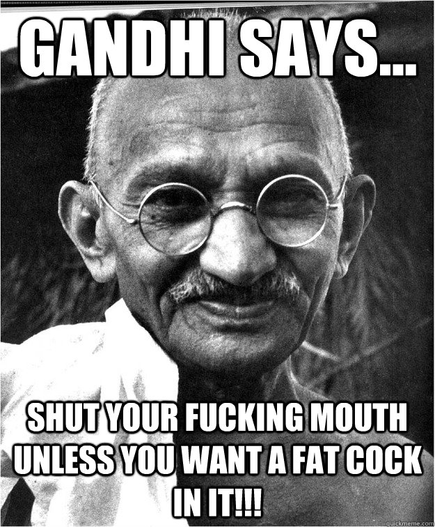 gandhi says... shut your fucking mouth unless you want a fat cock in it!!!  