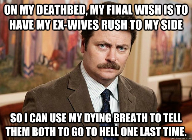 On my deathbed, my final wish is to have my ex-wives rush to my side so I can use my dying breath to tell them both to go to hell one last time.  