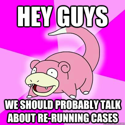 Hey Guys We should probably talk about re-running cases  Slowpoke