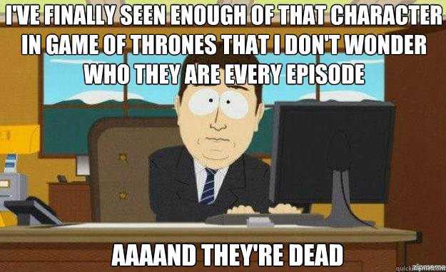 I've finally seen enough of that character in Game of Thrones that I don't wonder who they are every episode Aaaand they're dead  aaaand its gone