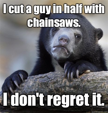 I cut a guy in half with chainsaws. I don't regret it.  Confession Bear