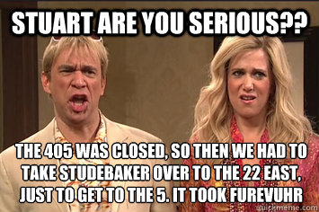 Stuart Are you serious?? the 405 was closed, so then we had to take studebaker over to the 22 east, just to get to the 5. it took furevuhr - Stuart Are you serious?? the 405 was closed, so then we had to take studebaker over to the 22 east, just to get to the 5. it took furevuhr  the californians