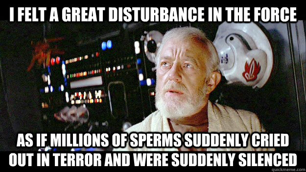 i felt a great disturbance in the force as if millions of sperms suddenly cried out in terror and were suddenly silenced - i felt a great disturbance in the force as if millions of sperms suddenly cried out in terror and were suddenly silenced  Obi-wan millions of souls