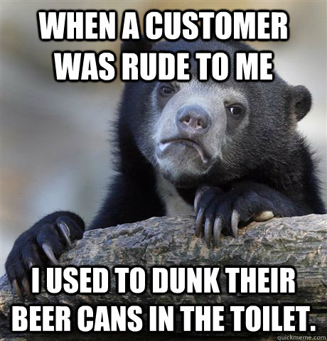 When a customer was rude to me I used to dunk their beer cans in the toilet.  Confession Bear