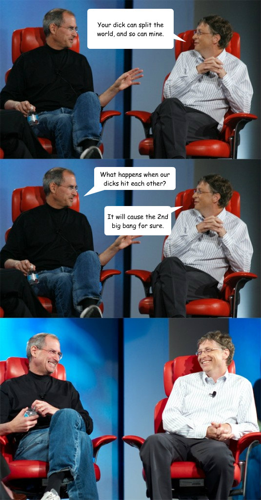 Your dick can split the world, and so can mine. What happens when our dicks hit each other? It will cause the 2nd big bang for sure. - Your dick can split the world, and so can mine. What happens when our dicks hit each other? It will cause the 2nd big bang for sure.  Steve Jobs vs Bill Gates