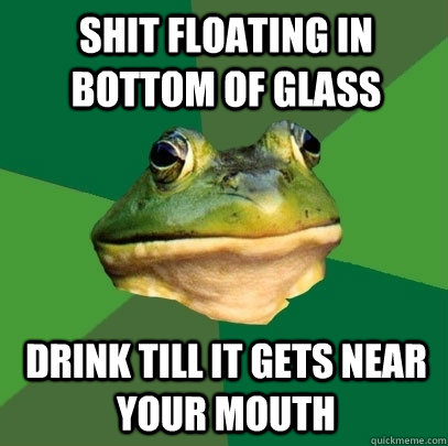 Shit floating in bottom of glass Drink till it gets near your mouth  Foul Bachelor Frog