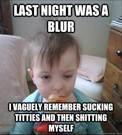 Last night was a blur i vaguely remember sucking titties and then shitting myself  Party Toddler