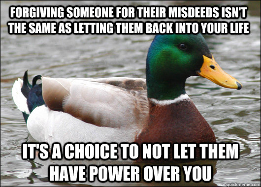 forgiving someone for their misdeeds isn't the same as letting them back into your life it's a choice to not let them have power over you  Actual Advice Mallard