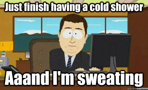 Just finish having a cold shower Aaand I'm sweating  anditsgone