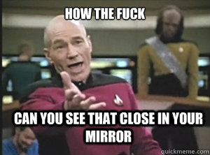 how the fuck can you see that close in your mirror  Annoyed Picard