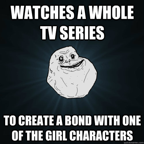 watches a whole tv series to create a bond with one of the girl characters  Forever Alone