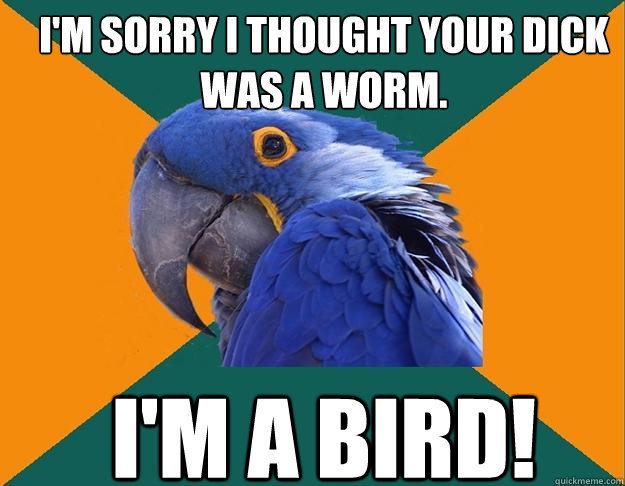I'm sorry I thought your dick was a worm. I'm a bird!  Paranoid Parrot