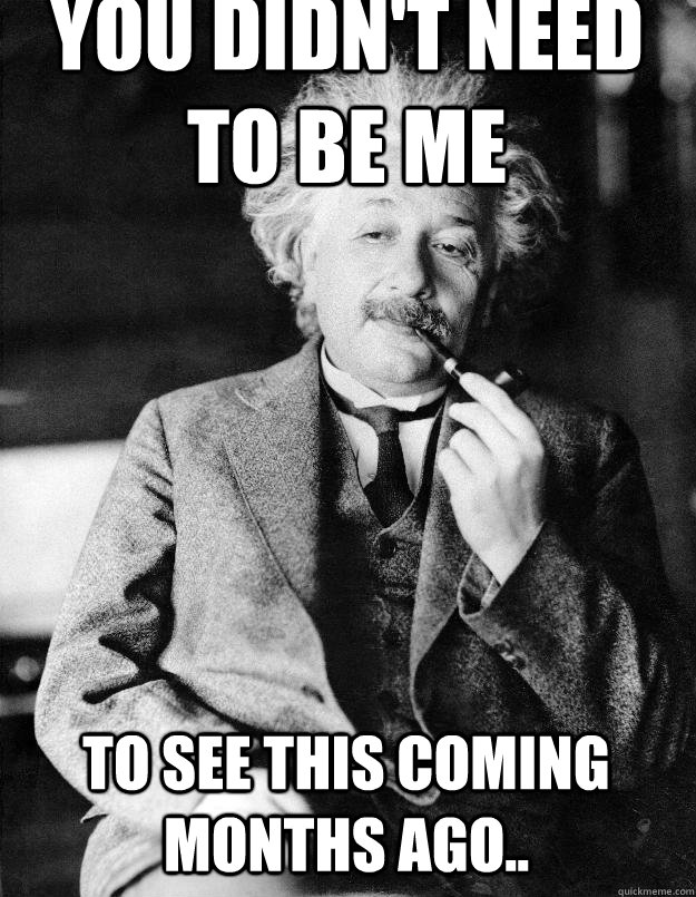 You didn't need to be me To see this coming months ago..  Einstein
