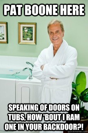 PAT BOONE HERE SPEAKING OF DOORS ON TUBS, HOW 'BOUT I RAM ONE IN YOUR BACKDOOR?! - PAT BOONE HERE SPEAKING OF DOORS ON TUBS, HOW 'BOUT I RAM ONE IN YOUR BACKDOOR?!  Pat Boone Here