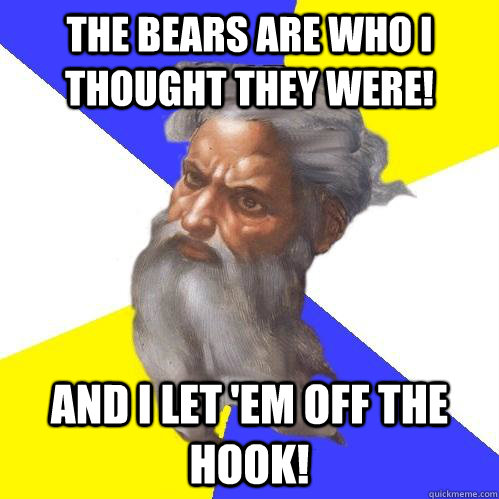 The Bears are who I thought they were! And I let 'em off the hook!  Advice God