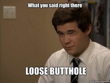 What you said right there LOOSE BUTTHOLE  Adam workaholics