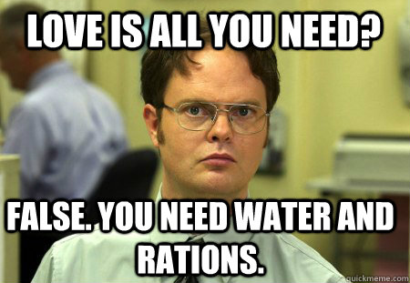 Love is all you need? False. You need water and rations.  Schrute