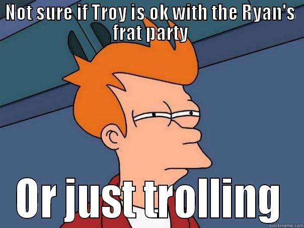 NOT SURE IF TROY IS OK WITH THE RYAN'S FRAT PARTY OR JUST TROLLING Futurama Fry
