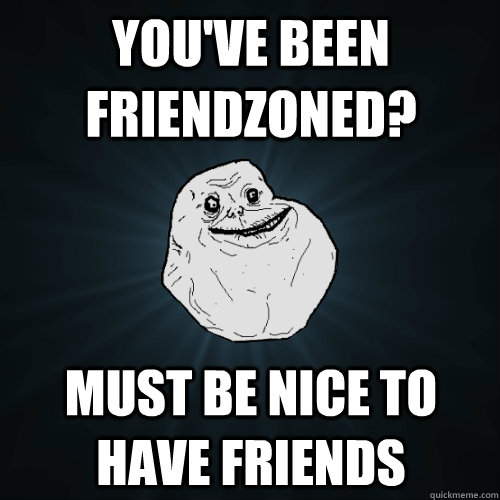 You've been friendzoned? must be nice to have friends  Forever Alone
