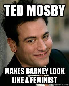 Ted Mosby Makes Barney look like a feminist  Ted Mosby