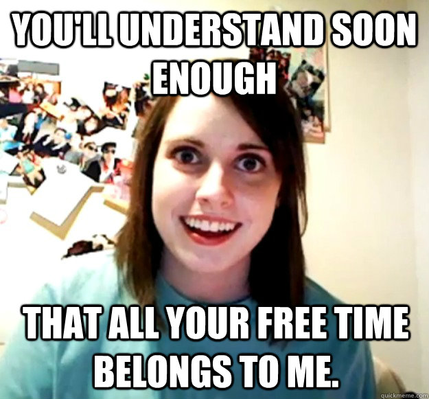 You'll understand soon enough that all your free time belongs to me.  Overly Attached Girlfriend