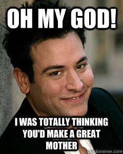 OH my god! i was totally thinking you'd make a great mother  Ted Mosby