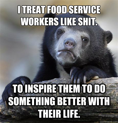 I treat food service workers like shit. To inspire them to do something better with their life.  Confession Bear