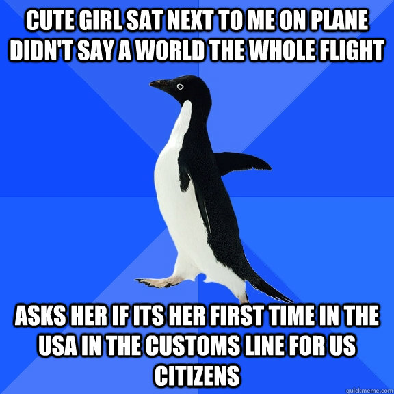 cute girl sat next to me on plane didn't say a world the whole flight asks her if its her first time in the USA in the customs line for US citizens  Socially Awkward Penguin