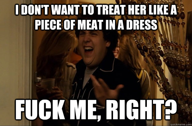I DON'T WANT TO TREAT HER LIKE A PIECE OF MEAT IN A DRESS Fuck Me, Right? - I DON'T WANT TO TREAT HER LIKE A PIECE OF MEAT IN A DRESS Fuck Me, Right?  Fuck Me, Right