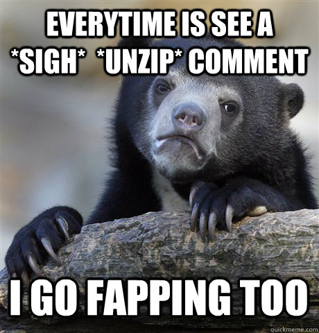 EVERYTIME IS SEE A *SIGH*  *UNZIP* COMMENT I GO FAPPING TOO  Confession Bear