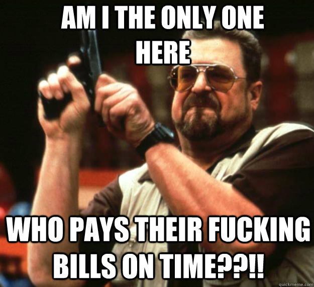 AM I THE ONLY ONE HERE WHO PAYS THEIR FUCKING BILLS ON TIME??!!  Angry Walter