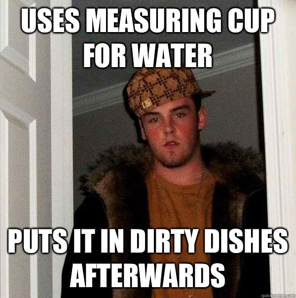 Uses measuring cup for water Puts it in dirty dishes afterwards  Scumbag Steve