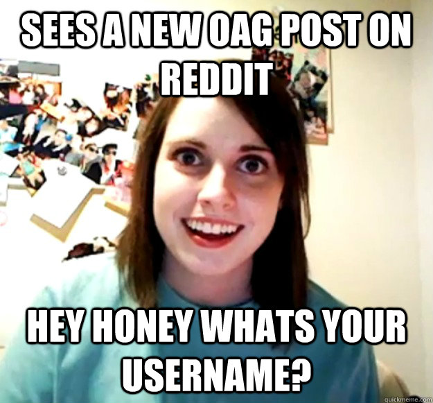 Sees a new OAG post on reddit Hey honey whats your username?  Overly Attached Girlfriend