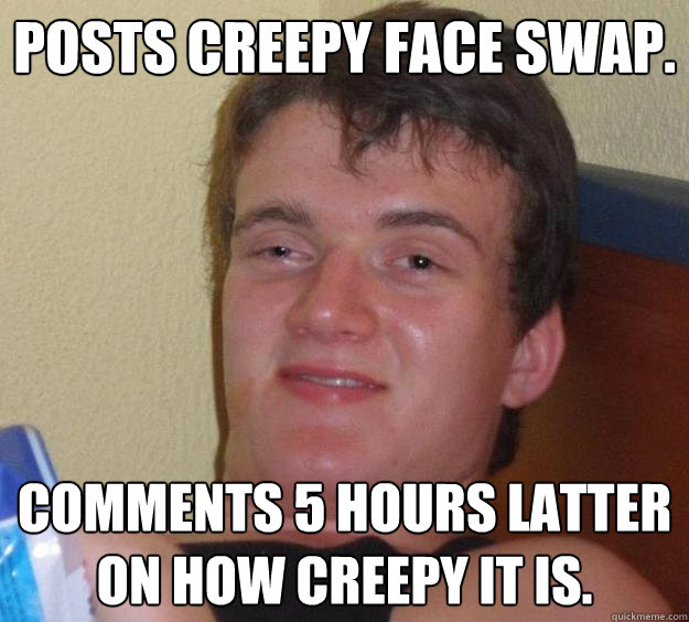 posts creepy face swap. comments 5 hours latter on how creepy it is. - posts creepy face swap. comments 5 hours latter on how creepy it is.  10 Guy