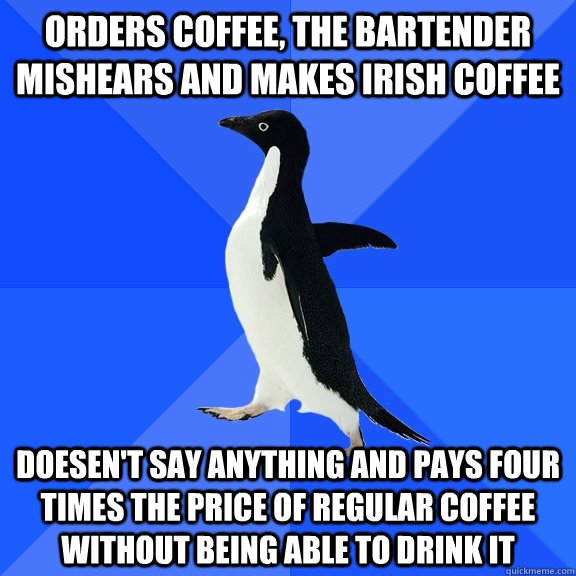orders coffee, the bartender mishears and makes irish coffee doesen't say anything and pays four times the price of regular coffee without being able to drink it  Socially Awkward Penguin