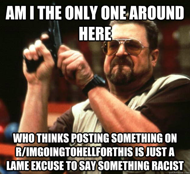 am I the only one around here who thinks posting something on r/ImGoingToHellForThis is just a lame excuse to say something racist  Angry Walter